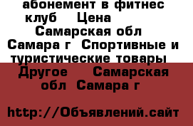 абонемент в фитнес клуб  › Цена ­ 4 500 - Самарская обл., Самара г. Спортивные и туристические товары » Другое   . Самарская обл.,Самара г.